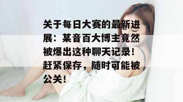 关于每日大赛的最新进展:某音百大博主竟然被爆出这种聊天记录!赶紧保存,随时可能被公关!