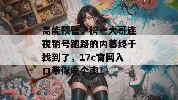 高能预警，榜一大哥连夜销号跑路的内幕终于找到了，17c官网入口带你吃个爽！